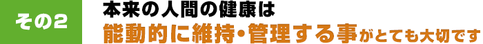 その2 本来の人間の健康は能動的に維持・管理する事がとても大切です。