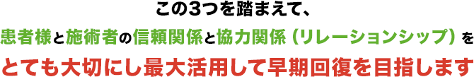 この3つを踏まえて、患者様と施術者の信頼関係と協力関係（リレーションシップ）をとても大切にし最大活用して早期回復を目指します。